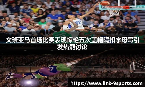 文班亚马首场比赛表现惊艳五次盖帽隔扣字母哥引发热烈讨论